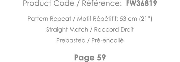 Product Code   Référence: FW36819 Pattern Repeat   Motif Répétitif: 53 cm (21 ) Straight Match   Raccord Droit Prepas   