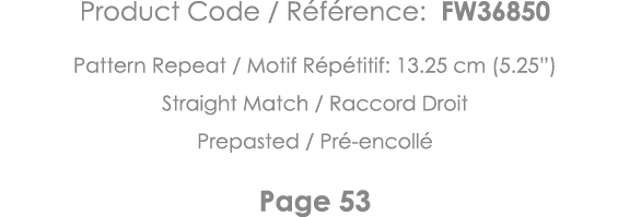 Product Code   Référence: FW36850 Pattern Repeat   Motif Répétitif: 13 25 cm (5 25 ) Straight Match   Raccord Droit P   