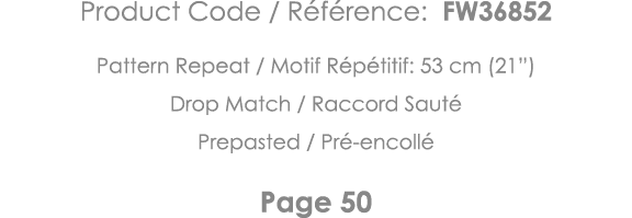 Product Code   Référence: FW36852 Pattern Repeat   Motif Répétitif: 53 cm (21 ) Drop Match   Raccord Sauté Prepasted    