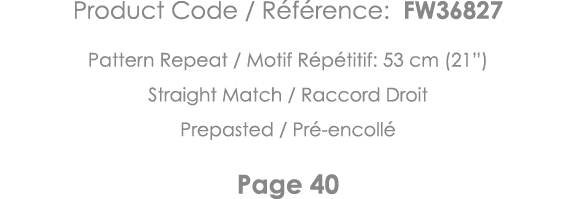 Product Code   Référence: FW36827 Pattern Repeat   Motif Répétitif: 53 cm (21 ) Straight Match   Raccord Droit Prepas   