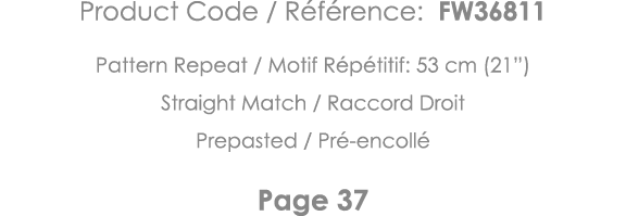 Product Code   Référence: FW36811 Pattern Repeat   Motif Répétitif: 53 cm (21 ) Straight Match   Raccord Droit Prepas   