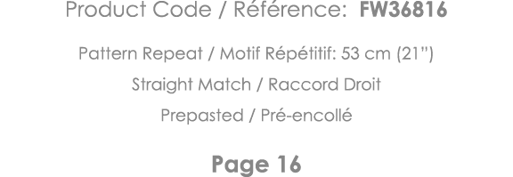 Product Code   Référence: FW36816 Pattern Repeat   Motif Répétitif: 53 cm (21 ) Straight Match   Raccord Droit Prepas   