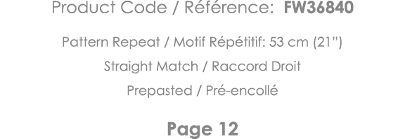 Product Code   Référence: FW36840 Pattern Repeat   Motif Répétitif: 53 cm (21 ) Straight Match   Raccord Droit Prepas   