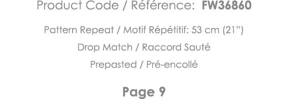 Product Code   Référence: FW36860 Pattern Repeat   Motif Répétitif: 53 cm (21 ) Drop Match   Raccord Sauté Prepasted    