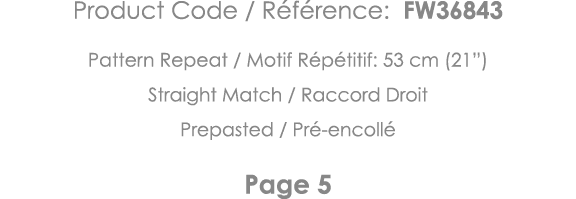 Product Code   Référence: FW36843 Pattern Repeat   Motif Répétitif: 53 cm (21 ) Straight Match   Raccord Droit Prepas   