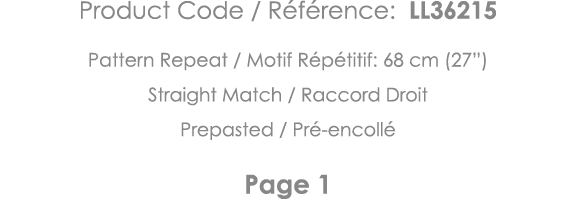 Product Code   Référence: LL36215 Pattern Repeat   Motif Répétitif: 68 cm (27 ) Straight Match   Raccord Droit Prepas   