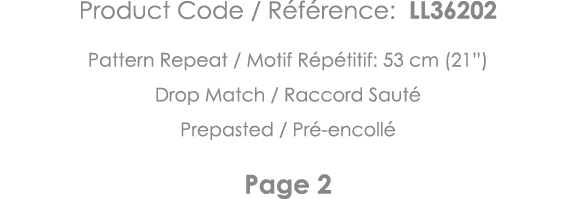 Product Code   Référence: LL36202 Pattern Repeat   Motif Répétitif: 53 cm (21 ) Drop Match   Raccord Sauté Prepasted    
