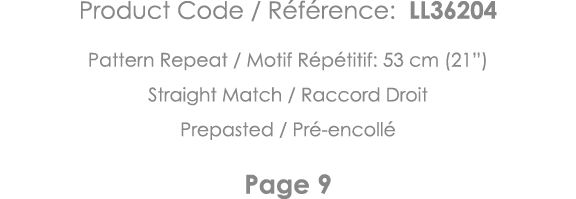 Product Code   Référence: LL36204 Pattern Repeat   Motif Répétitif: 53 cm (21 ) Straight Match   Raccord Droit Prepas   