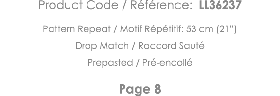 Product Code   Référence: LL36237 Pattern Repeat   Motif Répétitif: 53 cm (21 ) Drop Match   Raccord Sauté Prepasted    