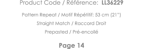 Product Code   Référence: LL36229 Pattern Repeat   Motif Répétitif: 53 cm (21 ) Straight Match   Raccord Droit Prepas   