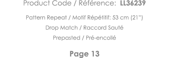 Product Code   Référence: LL36239 Pattern Repeat   Motif Répétitif: 53 cm (21 ) Drop Match   Raccord Sauté Prepasted    