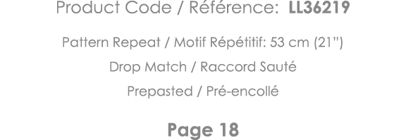 Product Code   Référence: LL36219 Pattern Repeat   Motif Répétitif: 53 cm (21 ) Drop Match   Raccord Sauté Prepasted    