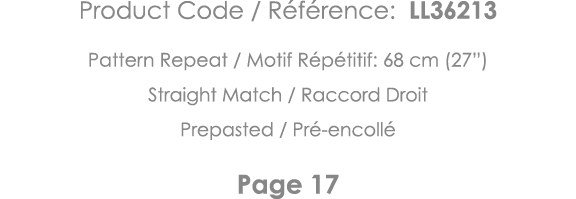 Product Code   Référence: LL36213 Pattern Repeat   Motif Répétitif: 68 cm (27 ) Straight Match   Raccord Droit Prepas   