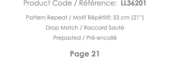Product Code   Référence: LL36201 Pattern Repeat   Motif Répétitif: 53 cm (21 ) Drop Match   Raccord Sauté Prepasted    
