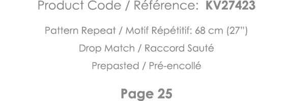 Product Code   Référence: KV27423 Pattern Repeat   Motif Répétitif: 68 cm (27 ) Drop Match   Raccord Sauté Prepasted    