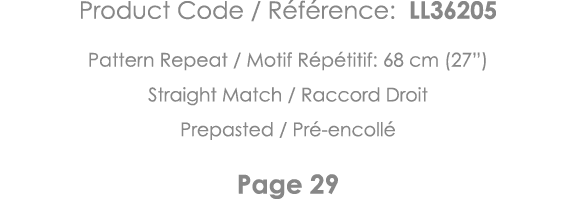 Product Code   Référence: LL36205 Pattern Repeat   Motif Répétitif: 68 cm (27 ) Straight Match   Raccord Droit Prepas   