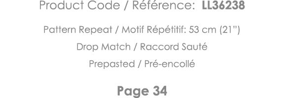Product Code   Référence: LL36238 Pattern Repeat   Motif Répétitif: 53 cm (21 ) Drop Match   Raccord Sauté Prepasted    