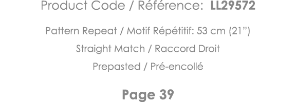 Product Code   Référence: LL29572 Pattern Repeat   Motif Répétitif: 53 cm (21 ) Straight Match   Raccord Droit Prepas   