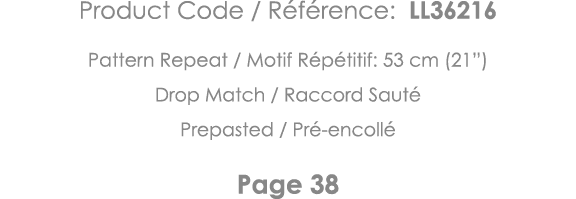 Product Code   Référence: LL36216 Pattern Repeat   Motif Répétitif: 53 cm (21 ) Drop Match   Raccord Sauté Prepasted    