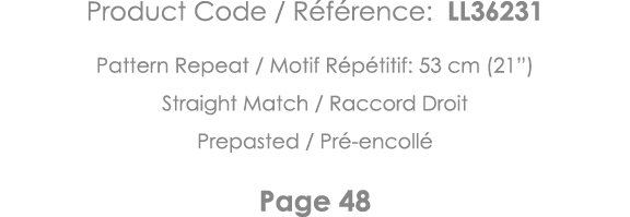 Product Code   Référence: LL36231 Pattern Repeat   Motif Répétitif: 53 cm (21 ) Straight Match   Raccord Droit Prepas   