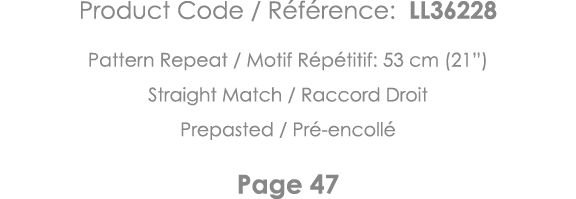 Product Code   Référence: LL36228 Pattern Repeat   Motif Répétitif: 53 cm (21 ) Straight Match   Raccord Droit Prepas   