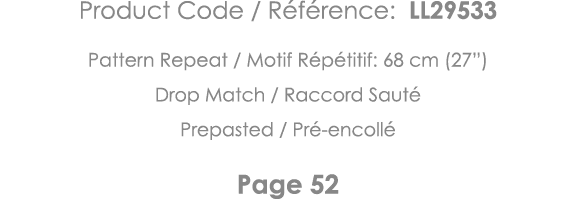 Product Code   Référence: LL29533 Pattern Repeat   Motif Répétitif: 68 cm (27 ) Drop Match   Raccord Sauté Prepasted    