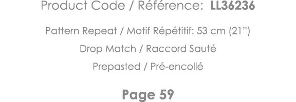 Product Code   Référence: LL36236 Pattern Repeat   Motif Répétitif: 53 cm (21 ) Drop Match   Raccord Sauté Prepasted    