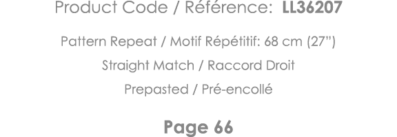 Product Code   Référence: LL36207 Pattern Repeat   Motif Répétitif: 68 cm (27 ) Straight Match   Raccord Droit Prepas   