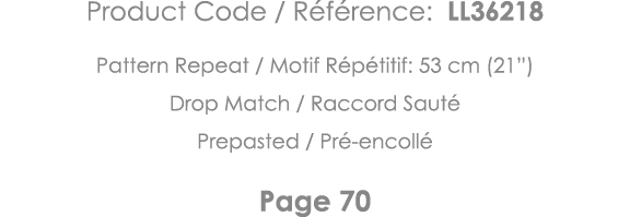 Product Code   Référence: LL36218 Pattern Repeat   Motif Répétitif: 53 cm (21 ) Drop Match   Raccord Sauté Prepasted    