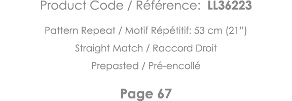 Product Code   Référence: LL36223 Pattern Repeat   Motif Répétitif: 53 cm (21 ) Straight Match   Raccord Droit Prepas   