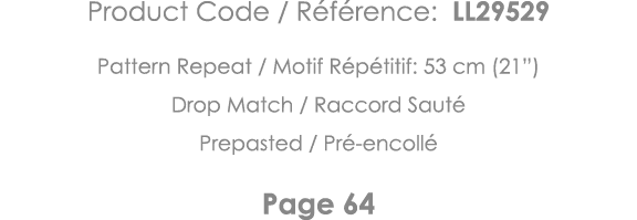 Product Code   Référence: LL29529 Pattern Repeat   Motif Répétitif: 53 cm (21 ) Drop Match   Raccord Sauté Prepasted    
