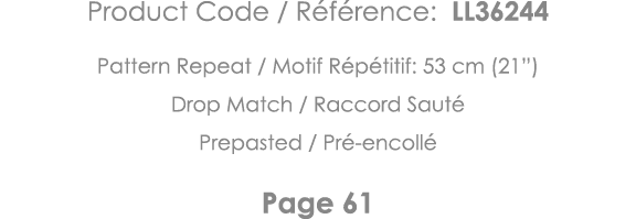 Product Code   Référence: LL36244 Pattern Repeat   Motif Répétitif: 53 cm (21 ) Drop Match   Raccord Sauté Prepasted    