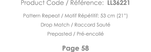 Product Code   Référence: LL36221 Pattern Repeat   Motif Répétitif: 53 cm (21 ) Drop Match   Raccord Sauté Prepasted    