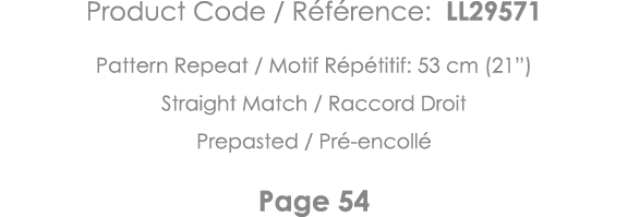 Product Code   Référence: LL29571 Pattern Repeat   Motif Répétitif: 53 cm (21 ) Straight Match   Raccord Droit Prepas   