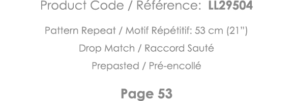 Product Code   Référence: LL29504 Pattern Repeat   Motif Répétitif: 53 cm (21 ) Drop Match   Raccord Sauté Prepasted    