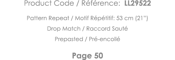 Product Code   Référence: LL29522 Pattern Repeat   Motif Répétitif: 53 cm (21 ) Drop Match   Raccord Sauté Prepasted    