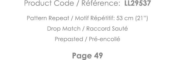 Product Code   Référence: LL29537 Pattern Repeat   Motif Répétitif: 53 cm (21 ) Drop Match   Raccord Sauté Prepasted    