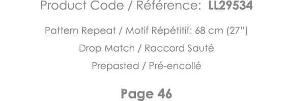Product Code   Référence: LL29534 Pattern Repeat   Motif Répétitif: 68 cm (27 ) Drop Match   Raccord Sauté Prepasted    