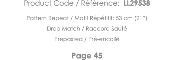 Product Code   Référence: LL29538 Pattern Repeat   Motif Répétitif: 53 cm (21 ) Drop Match   Raccord Sauté Prepasted    