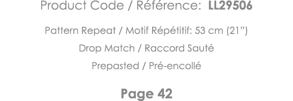 Product Code   Référence: LL29506 Pattern Repeat   Motif Répétitif: 53 cm (21 ) Drop Match   Raccord Sauté Prepasted    