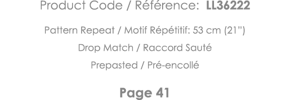 Product Code   Référence: LL36222 Pattern Repeat   Motif Répétitif: 53 cm (21 ) Drop Match   Raccord Sauté Prepasted    