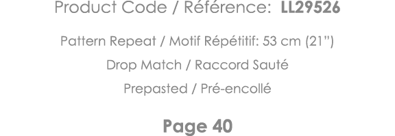 Product Code   Référence: LL29526 Pattern Repeat   Motif Répétitif: 53 cm (21 ) Drop Match   Raccord Sauté Prepasted    
