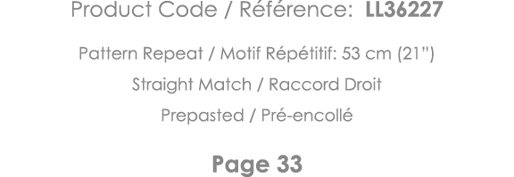 Product Code   Référence: LL36227 Pattern Repeat   Motif Répétitif: 53 cm (21 ) Straight Match   Raccord Droit Prepas   