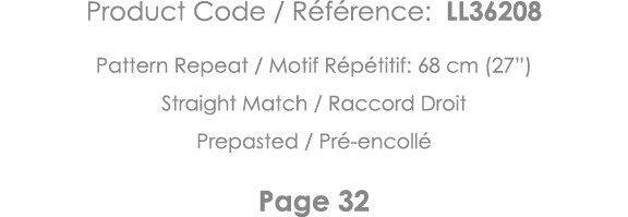 Product Code   Référence: LL36208 Pattern Repeat   Motif Répétitif: 68 cm (27 ) Straight Match   Raccord Droit Prepas   