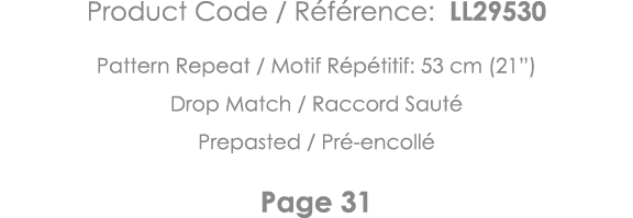 Product Code   Référence: LL29530 Pattern Repeat   Motif Répétitif: 53 cm (21 ) Drop Match   Raccord Sauté Prepasted    