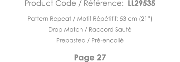 Product Code   Référence: LL29535 Pattern Repeat   Motif Répétitif: 53 cm (21 ) Drop Match   Raccord Sauté Prepasted    