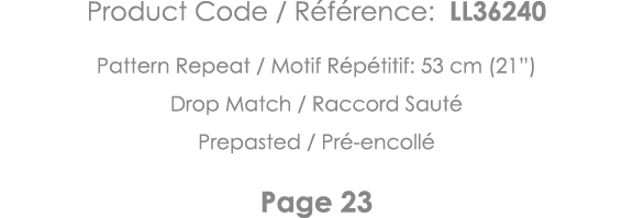 Product Code   Référence: LL36240 Pattern Repeat   Motif Répétitif: 53 cm (21 ) Drop Match   Raccord Sauté Prepasted    
