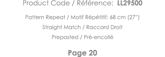 Product Code   Référence: LL29500 Pattern Repeat   Motif Répétitif: 68 cm (27 ) Straight Match   Raccord Droit Prepas   