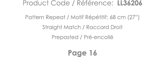 Product Code   Référence: LL36206 Pattern Repeat   Motif Répétitif: 68 cm (27 ) Straight Match   Raccord Droit Prepas   
