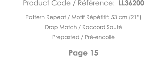 Product Code   Référence: LL36200 Pattern Repeat   Motif Répétitif: 53 cm (21 ) Drop Match   Raccord Sauté Prepasted    